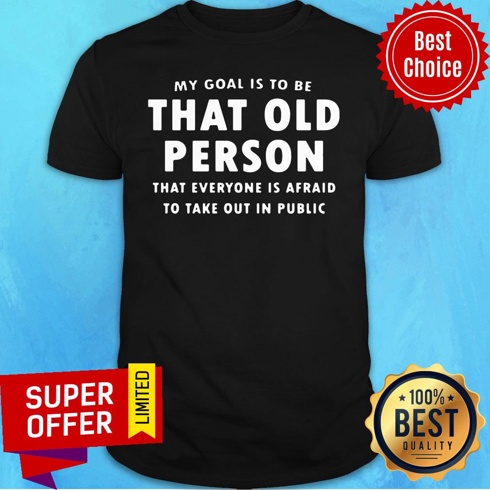 My Goal Is To Be That Old Person That Everyone Is Afraid To Take Out In Pubilic Shirt