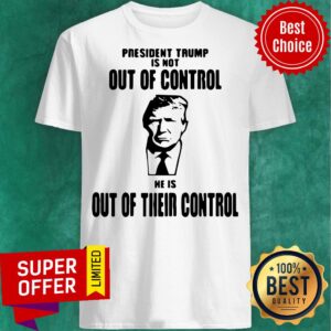 President Trump Is Not Out Of Control He Is Out Of Their Control Shirt