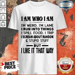 I Am Who I Am I'm Weird I'm Lame I Run Into Things I Spill Food I Trip I Scream About Random And Stupid Stuff But I Like It That Way Shirt