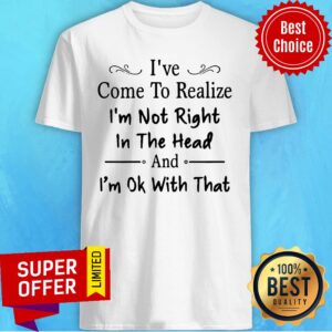 I've Come To Realize I'm Not Right In The Head And I'm Ok With That Shirt