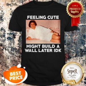 Nice Feeling Cute Might Build A Wall Later Idk Trump Shirt