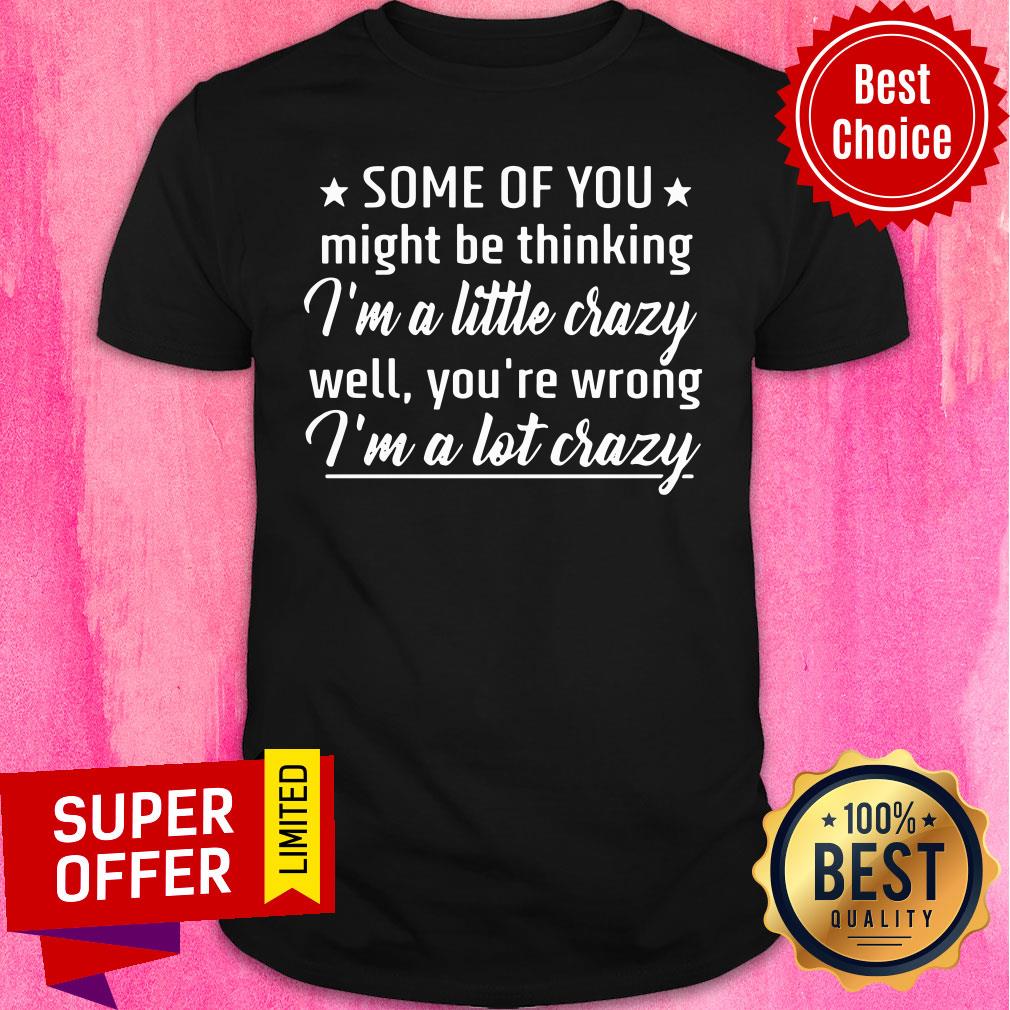 Some Of You Might Be Thinking I'm A Little Crazy Well You're Wrong I'm A Lot Crazy Shirt