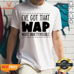 I’ve Got That Wap Worst Anxiety Possible Shirt