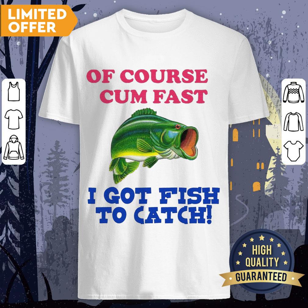 Of Course I Cum Fast I Got Fish To Catch Shirt