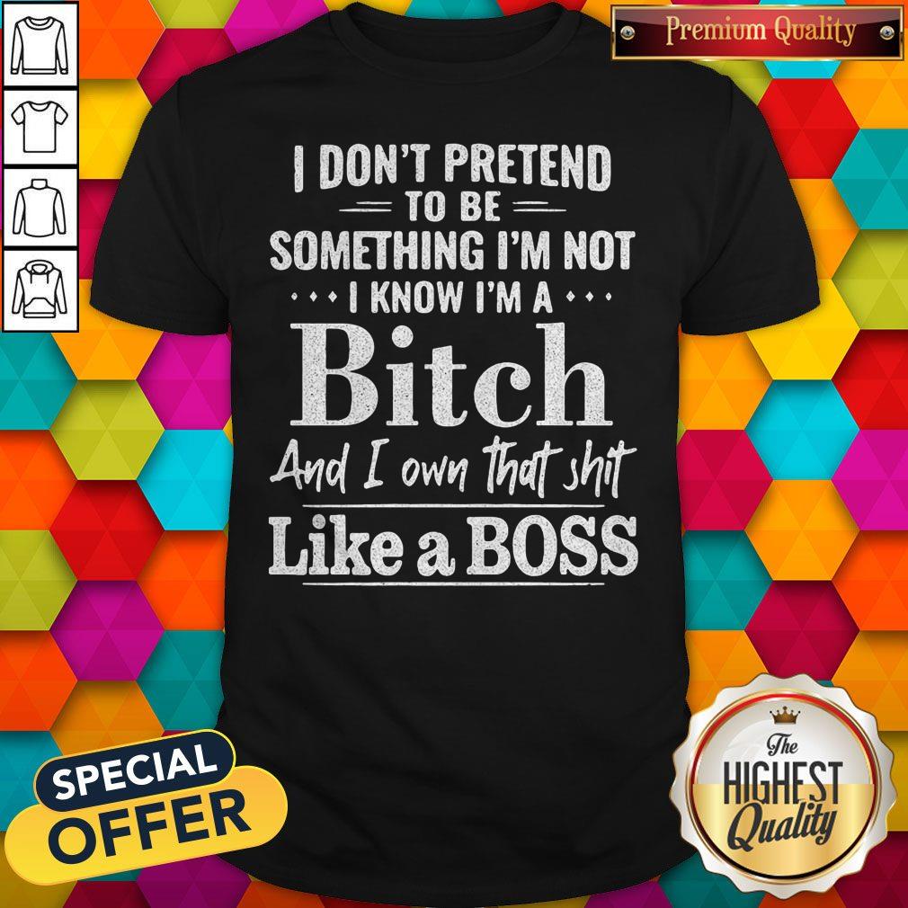 Official I Don't Pretend To Be Something I'm Not I Know I'm A Bitch And I Own That Shit Like A Boss Shirt