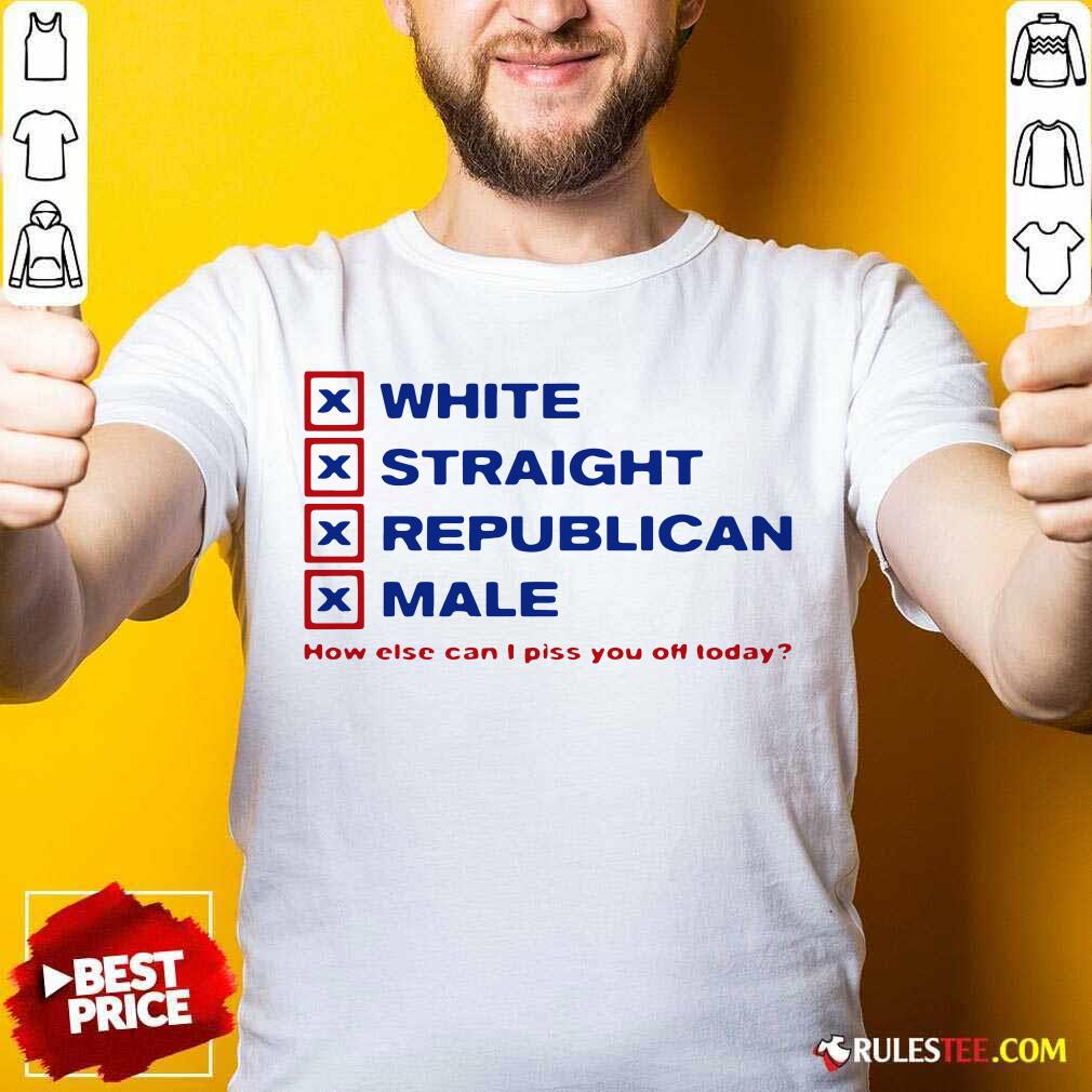 Pretty White Straight Republican Male How Else Can I Piss You Off Today Shirt