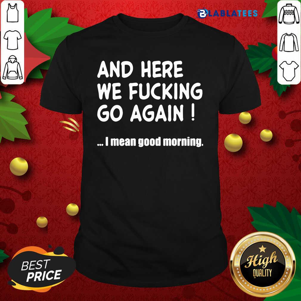Top And Here We Fucking Go Again I Mean Good Morning Shirt