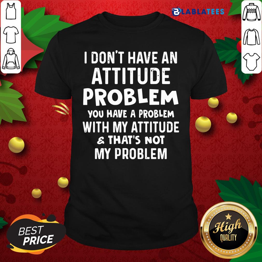 Top I Don't Have An Attitude Problem You Have A Problem With My Attitude And That's Not My Problem Shirt