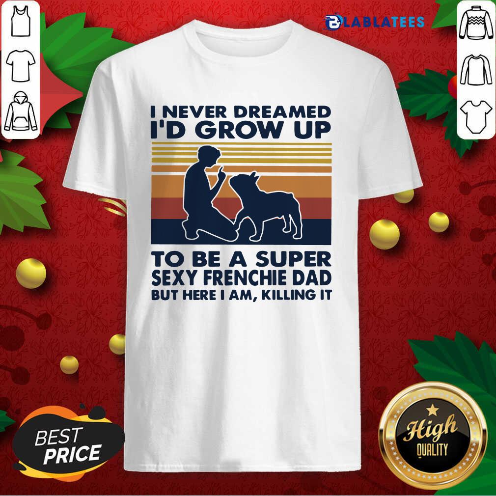 Top I Never Dreamed I'D Grow Up To Be A Super Sexy Frenchie Dad But Here I Am Killing It Vintage Shirt