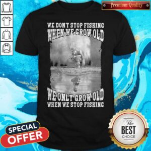 We Don't Stop Fishing When We Grow Old We Only Grow Old When We Stop Fishing Shirt