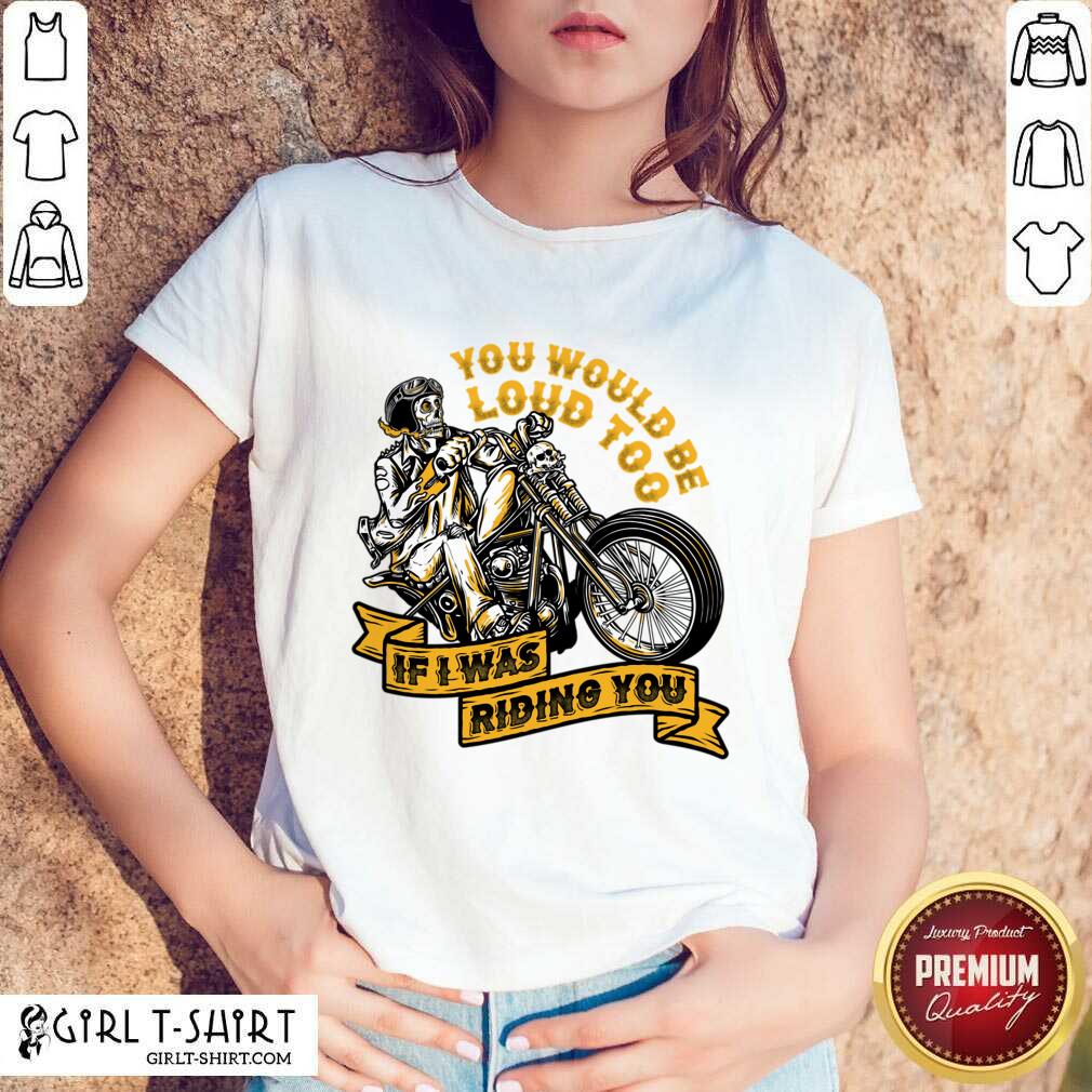 You Would Be Loud Too If I Was Riding You Shirt